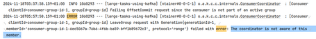 2024-11-18T05:57:58.159+01:00 INFO 1060293 --- [large-tasks-using-kafka] [ntainer#0-0-C-1] o.a.k.c.c.internals.ConsumerCoordinator : [Consumer clientId=consumer-group-id-1, groupId-group-id] Failing OffsetCommit request since the consumer is not part of an active group 2024-11-18T05:57:58.159+01:00 ERROR 1060293 -- [large-tasks-using-kafka] [ntainer#0-0-C-1] o.a.k.c.c.internals.ConsumerCoordinator : [Consumer ‹ clientId=consumer-group-id-1, groupId=group-id] LeaveGroup request with Generation{generationId=1, 2 < member Id='consumer-group-id-1-bec5067a-76b6-4f6b-ba59-bff1b89672c3', protocol='range'} failed with error: The coordinator is not aware of this › member.