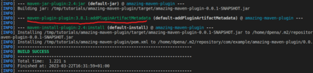 [INFO] [INFO] maven-jar-plugin:2.4:jar (default-jar) @ amazing-maven-plugin Building jar: /tmp/tutorials/amazing-maven-plugin/target/amazing-maven-plugin-0.0.1-SNAPSHOT.jar [INFO] [INFO] maven-plugin-plugin:3.8.1:addPluginArtifactMetadata (default-addPluginArtifactMetadata) @ amazing-maven-plugin --- [INFO] [INFO] - - - maven-install-plugin:2.4:install (default-install) @ amazing-maven-plugin --- [INFO] Installing /tmp/tutorials/amazing-maven-plugin/target/amazing-maven-plugin-0.0.1-SNAPSHOT.jar to /home/dpena/.m2/repositor aven-plugin-0.0.1-SNAPSHOT. jar [INFO] Installing /tmp/tutorials/amazing-maven-plugin/pom.xml to /home/dpena/.m2/repository/com/example/amazing-maven-plugin/0.0. [INFO] [INFO] BUILD SUCCESS [INFO] [INFO] [INFO] Total time: 1.221 s Finished at: 2023-03-22T16:31:59+01:00 [INFO]