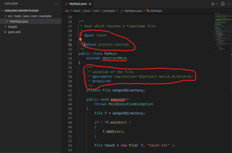 /** * Goal which touches a timestamp file. @goal touch aphase process-sources public class MyMojo extends AbstractMojo * * * Location of the file. * @parameter expression="${project.build.directory}" * @required */ private File outputDirectory; public void execute() throws MojoExecutionException File f = outputDirectory; if ( !f.exists() ) f.mkdirs(); File touch = new File( f, "touch.txt" ); D Y ... EXPLORER V AMAZING-MAVEN-PLUGIN y src/main/java/com/ example J MyMojo.java > target • pom.xml J MyMojo,java X src › main › java › com > example › J MyMojo.java > E MyMojo