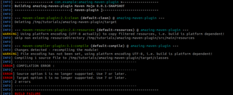 ------  [INFO] [INFO] [INFO] com. example:amazing-maven-plugin >- Building amazing-maven-plugin Maven Mojo 0.0.1-SNAPSHOT --[ maven-plugin ]------ - --- ---- [INFO] [INFO] --- maven-clean-plugin:2.5:clean (default-clean) @ amazing-maven-plugin --- [INFO] Deleting /tmp/tutorials/amazing-maven-plugin/target [INFO] [INFO] --- maven-resources-plugin:2.6:resources (default-resources) @ amazing-maven-plugin --- [WARNING] Using platform encoding (UTF-8 actually) to copy filtered resources, i.e. build is platform dependent! [INFO] skip non existing resourceDirectory /tmp/tutorials/amazing-maven-plugin/src/main/resources [INFO] [INFO] --- maven-compiler-plugin:3.1:compile (default-compile) @ amazing-maven-plugin --- [INFO] Changes detected - recompiling the module! [WARNING] File encoding has not been set, using platform encoding UTF-8, i.e. build is platform dependent! [INFO] Compiling 1 source file to /tmp/tutorials/amazing-maven-plugin/target/classes [INFO] [ERROR] COMPILATION ERROR [INFO] [ERROR] Source option 5 is no longer supported. Use 7 or later. [ERROR] Target option 5 is no longer supported. Use 7 or later. [INFO] 2 errors [INFO] [INFO] [INFO] .....- BUILD FAILURE