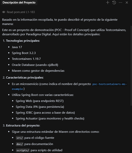 Descripción de proyecto Descripción del Proyecto Read pom.xml L1-183 Basado en la información recopilada, te puedo describir el proyecto de la siguiente manera: Este es un proyecto de demostración (POC - Proof of Concept) que utiliza Testcontainers, desarrollado por Paradigma Digital. Aquí están los detalles principales: 1. Tecnologías principales: • Java 17 • Spring Boot 3.2.3 • Testcontainers 1.19.7 • Oracle Database (usando ojdbc8) • Maven como gestor de dependencias 2. Características principales: • Es un microservicio (como indica el nombre del proyecto poc-testcontainers-ms- example) • Utiliza Spring Boot con varias características: • Spring Web (para endpoints REST) • Spring Data JPA (para persistencia) • Spring JDBC (para acceso a base de datos) • Spring Actuator (para monitoreo y health checks) 3. Estructura del proyecto: • Sigue una estructura estándar de Maven con directorios como: • src/ para el código fuente • doc/ para documentación • scripts/ para scripts de utilidad