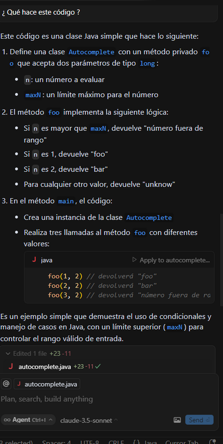 Respuesta Cursor AI ¿qué hace este código? este código es una clase java simple que hace lo siguiente:  1. define una clase autocomplete con un método privado foo que acepta dos parámetros de tipo long:  n: un número a evaluar,  maxN: un límite máximo para el número 2. el método foo implementa la siguiente lógica: si n es mayor que maxN, devuelve “número fuera de rango si n es 1, devuelve “foo” si n es 2, devuelve “bar” para cualquier otro valor, devuelve “unknow” 3. en el método main, el código: crea una instancia de la clase autocomplete realiza tres llamadas al método foo con diferentes valores es un ejemplo simple que demuestra el uso de condicionales y manejo de casos en java