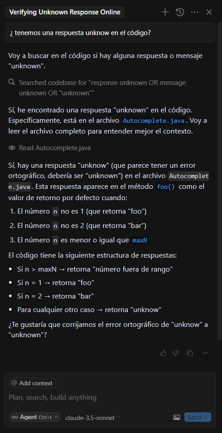 Respuesta Cursor AI ¿ tenemos una respuesta unknow en el código? Voy a buscar en el código si hay alguna respuesta o mensaje "unknown". Q Searched codebase for "response unknown OR message unknown OR "unknown"' Sí, he encontrado una respuesta "unknown" en el código. Específicamente, está en el archivo Autocomplete java. Voy a leer el archivo completo para entender mejor el contexto. ® Read Autocomplete.java Sí, hay una respuesta "unknow" (que parece tener un error ortográfico, debería ser "unknown") en el archivo Autocomplet e-java. Esta respuesta aparece en el método foo() como el valor de retorno por defecto cuando: 1. El número n no es 1 (que retorna "foo") 2. El número n no es 2 (que retorna "bar") 3. El número n es menor o igual que maxN El código tiene la siguiente estructura de respuestas: • Sin > maxN → retorna "número fuera de rango" • Sin = 1 → retorna "foo" • Sin = 2 → retorna "bar" • Para cualquier otro caso → retorna "unknow" ¿Te gustaría que corrijamos el error ortográfico de "unknow" a "unknown"?