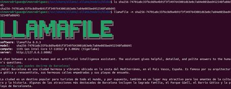 simonrodriguez@simonrodriguez:/usr/share/ollama/.ollama/models/blobs$ ls sha256-74701a8c35f6c8d9a4b91f3f3497643001d63e0c7a84e085bed452548fa88d sha256-74701a8c35f6c8d9a4b91f3f3497643001d63e0c7a84e085bed452548fa88d45 simonrodriguez@simonrodriguez:/usr/share/ollama/.ollama/models/blobs$ llamafile -m sha256-74701a8c35f6c8d9a4b91f3f3497643001d63e0c7a84e085bed4 52548fa88d45 LLAMAFILE software: llamafile 0.9.3 model: sha256-74701a8c35f6c8d9a4b91f3f3497643001d63e0c7a84e085bed452548fa88d45 compute: 11th Gen Intel Core i7-1185G7 @ 3.00GHz (tigerlake) server: http://127.0.0.1:8080/ A chat between a curious human and an artificial intelligence assistant. The assistant gives helpful, detailed, and polite answers to the huma n's questions. >>> Hola, ¿que puedes decirme de Barcelona? ¡Hola! Barcelona es una ciudad hermosa y vibrante ubicada en la costa del Mediterráneo, en el País Vasco, España. Es famosa por su arquitectur a gótica y renacentista, sus hermosas calles empedradas y sus playas de ensueño. La ciudad es un destino popular para turistas de todo el mundo, y por supuesto, también es un lugar muy atractivo para los amantes de la cultu ra y la historia. Algunas de las atracciones más destacadas de Barcelona incluyen la Sagrada Familia, el Parque Güell, el Barrio Gótico y la p laya de Barceloneta.