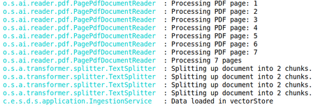 RAG load data o.s.ai.reader.pdt.PagePdfDocumentReader : Processing PDF page: 1 o.s.ai.reader.pdf.PagePdfDocumentReader : Processing : Processing PDF page: 2 o.s.ai.reader.pdf.PagePdfDocumentReader : Processing PDF page: 3 o.s.ai.reader.pdf.PagePdfDocumentReader : Processing PDF page: 4 o.s.ai.reader.pdf.PagePdfDocumentReader : Processing PDF page: 5 o.s.ai.reader.pdf.PagePdfDocumentReader : Processing PDF page: 6 o.s.ai.reader.pdf.PagePdfDocumentReader : Processing PDF page: 7 o.s.ai.reader.pdf.PagePdfDocumentReader : Processing 7 pages o.s.a.transformer.splitter.TextSplitter : Splitting up document into 2 chunks. o.s.a.transformer.splitter.TextSplitter : Splitting up document into 2 chunks. o.s.a.transformer.splitter.TextSplitter : Splitting up document into 2 chunks. o.s.a.transformer.splitter.TextSplitter : Splitting up document into 2 chunks. c.e.s.d.s.application.IngestionService : Data loaded in vectorStore